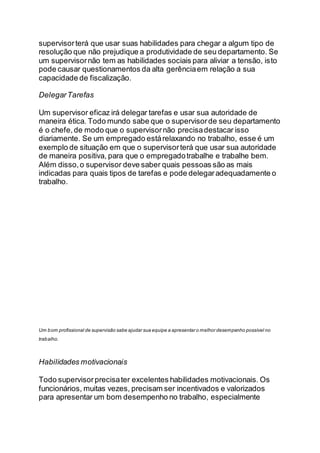 supervisorterá que usar suas habilidades para chegar a algum tipo de
resolução que não prejudique a produtividade de seu departamento. Se
um supervisornão tem as habilidades sociais para aliviar a tensão, isto
pode causar questionamentos da alta gerênciaem relação a sua
capacidade de fiscalização.
DelegarTarefas
Um supervisor eficaz irá delegar tarefas e usar sua autoridade de
maneira ética. Todo mundo sabe que o supervisorde seu departamento
é o chefe, de modo que o supervisornão precisadestacar isso
diariamente. Se um empregado estárelaxando no trabalho, esse é um
exemplo de situação em que o supervisorterá que usar sua autoridade
de maneira positiva, para que o empregadotrabalhe e trabalhe bem.
Além disso,o supervisor deve saber quais pessoas são as mais
indicadas para quais tipos de tarefas e pode delegaradequadamente o
trabalho.
Um bom profissional de supervisão sabe ajudar sua equipe a apresentar o melhor desempenho possível no
trabalho.
Habilidades motivacionais
Todo supervisorprecisater excelentes habilidades motivacionais. Os
funcionários, muitas vezes, precisam ser incentivados e valorizados
para apresentar um bom desempenho no trabalho, especialmente
 