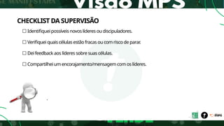 CHECKLIST DA SUPERVISÃO
☐ Identifiquei possíveis novos líderes ou discipuladores.
☐ Verifiquei quais células estão fracas ou com risco de parar
.
☐ Dei feedback aos líderes sobre suas células.
☐ Compartilhei um encorajamento/mensagem com os líderes.
.
 