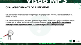 QUAL A IMPORTANCIA DO SUPERVISOR?
O supervisor é o elo entre a liderança principal da igreja (pastor sênior e pastores de rede) e os
líderes de célula.
O supervisor é importante pois ele é quem deve garantir que a visão da igreja se multiplique com
saúde e que os líderes de célula não caminhem sozinhos. Sem o supervisor, a estrutura de
células pode enfraquecer, os líderes se sobrecarregam e a missão perde força.
.
 