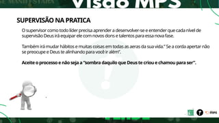SUPERVISÃO NA PRATICA
O supervisor como todo líder precisa aprender a desenvolver-se e entender que cada nível de
supervisão Deus irá equipar ele com novos dons e talentos para essa nova fase.
Também irá mudar hábitos e muitas coisas em todas as aeras da sua vida.” Se a corda apertar não
se preocupe e Deus te alinhando para você ir além”.
Aceite o processo e não seja a “sombra daquilo que Deus te criou e chamou para ser”.
.
 