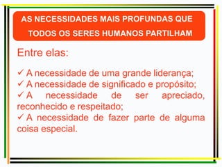 Entre elas:
 A necessidade de uma grande liderança;
 A necessidade de significado e propósito;
 A necessidade de ser apreciado,
reconhecido e respeitado;
 A necessidade de fazer parte de alguma
coisa especial.
 