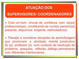  Criar um bom vínculo de confiança com os(as)
professores(as), constituindo-se num(a) parceiro(a)
presente, disponível, exigente, estimulador(a).
 Planejar e coordenar situações de aprendizagem
que promovam a atividade mental construtiva
do (a) professor (a) num contexto de resolução de
problema, pesquisa, reflexão, diálogo permanente
com diferentes interlocutores.
 