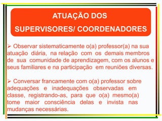  Observar sistematicamente o(a) professor(a) na sua
atuação diária, na relação com os demais membros
de sua comunidade de aprendizagem, com os alunos e
seus familiares e na participação em reuniões diversas.
 Conversar francamente com o(a) professor sobre
adequações e inadequações observadas em
classe, registrando-as, para que o(a) mesmo(a)
tome maior consciência delas e invista nas
mudanças necessárias.
 