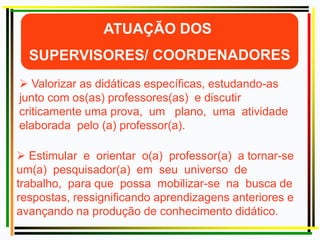  Valorizar as didáticas específicas, estudando-as
junto com os(as) professores(as) e discutir
criticamente uma prova, um plano, uma atividade
elaborada pelo (a) professor(a).
 Estimular e orientar o(a) professor(a) a tornar-se
um(a) pesquisador(a) em seu universo de
trabalho, para que possa mobilizar-se na busca de
respostas, ressignificando aprendizagens anteriores e
avançando na produção de conhecimento didático.
 