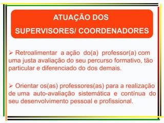  Retroalimentar a ação do(a) professor(a) com
uma justa avaliação do seu percurso formativo, tão
particular e diferenciado do dos demais.
 Orientar os(as) professores(as) para a realização
de uma auto-avaliação sistemática e contínua do
seu desenvolvimento pessoal e profissional.
 