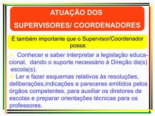  Conhecer e saber interpretar a legislação educa-
cional, dando o suporte necessário à Direção da(s)
escola(s).
 Ler e fazer esquemas relativos às resoluções,
deliberações,indicações e pareceres emitidos pelos
órgãos competentes, para auxiliar os diretores de
escolas e preparar orientações técnicas para os
professores.
 