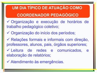  Organização e execução de horários de
trabalho pedagógico coletivo;
 Organização do início dos períodos;
 Relações formais e informais com direção,
professores, alunos, pais, órgãos superiores;
 Leitura de redes e comunicados, e
elaboração de relatórios;
 Atendimento às emergências.
 
