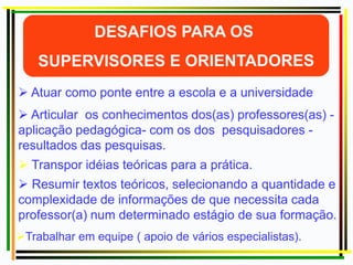  Atuar como ponte entre a escola e a universidade
 Resumir textos teóricos, selecionando a quantidade e
complexidade de informações de que necessita cada
professor(a) num determinado estágio de sua formação.
 Transpor idéias teóricas para a prática.
 Articular os conhecimentos dos(as) professores(as) -
aplicação pedagógica- com os dos pesquisadores -
resultados das pesquisas.
Trabalhar em equipe ( apoio de vários especialistas).
 