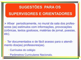  Ter documentados e de fácil acesso para o atendi-
mento dos(as) professores(as).
• Currículos do colégio
• Parâmetros Curriculares Nacionais.
 Afixar periodicamente, no mural da sala dos profes-
sores (as) estímulos com informações, provocações
(crônicas, textos gostosos, matérias de jornal, poesias,
etc).
 