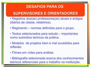 • Registros dos(as) professores(as) atuais e antigos
(diários de classe, relatórios).
• Regimento – normas definidas para o grupo.
• Textos selecionados para estudo – importantes
como subsídios teóricos da prática.
• Modelos de projetos bem e mal sucedidos para
reflexão.
• Filmes em vídeo para análise.
• Bibliografia selecionada acerca dos conhecimentos
teóricos referenciais para o trabalho na instituição.
 