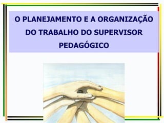 O PLANEJAMENTO E A ORGANIZAÇÃO
DO TRABALHO DO SUPERVISOR
PEDAGÓGICO
 
