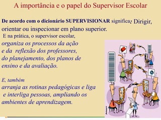 A importância e o papel do Supervisor Escolar
De acordo com o dicionário SUPERVISIONAR significa: Dirigir,
orientar ou inspecionar em plano superior.
E na prática, o supervisor escolar,
organiza os processos da ação
e da reflexão dos professores,
do planejamento, dos planos de
ensino e da avaliação.
E, também
arranja as rotinas pedagógicas e liga
e interliga pessoas, ampliando os
ambientes de aprendizagem.
 