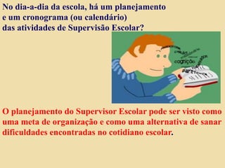 No dia-a-dia da escola, há um planejamento
e um cronograma (ou calendário)
das atividades de Supervisão Escolar?
O planejamento do Supervisor Escolar pode ser visto como
uma meta de organização e como uma alternativa de sanar
dificuldades encontradas no cotidiano escolar.
 