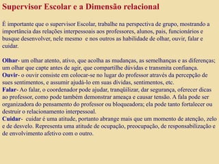 Supervisor Escolar e a Dimensão relacional
É importante que o supervisor Escolar, trabalhe na perspectiva de grupo, mostrando a
importância das relações interpessoais aos professores, alunos, pais, funcionários e
busque desenvolver, nele mesmo e nos outros as habilidade de olhar, ouvir, falar e
cuidar.
Olhar- um olhar atento, ativo, que acolha as mudanças, as semelhanças e as diferenças;
um olhar que capte antes de agir, que compartilhe dúvidas e transmita confiança.
Ouvir- o ouvir consiste em colocar-se no lugar do professor através da percepção de
sues sentimentos, e assumir ajudá-lo em suas dívidas, sentimentos, etc.
Falar- Ao falar, o coordenador pode ajudar, tranqüilizar, dar segurança, oferecer dicas
ao professor, como pode também demonstrar ameaça e causar tensão. A fala pode ser
organizadora do pensamento do professor ou bloqueadora; ela pode tanto fortalecer ou
destruir o relacionamento interpessoal.
Cuidar- cuidar é uma atitude, portanto abrange mais que um momento de atenção, zelo
e de desvelo. Representa uma atitude de ocupação, preocupação, de responsabilização e
de envolvimento afetivo com o outro.
 