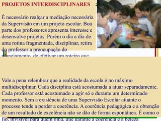 PROJETOS INTERDISCIPLINARES
É necessário realçar a mediação necessária
da Supervisão em um projeto escolar. Boa
parte dos professores apresenta interesse e
desenvolve projetos. Porém o dia a dia de
uma rotina fragmentada, disciplinar, retira
do professor a preocupação do
planejamento, de efetivar um roteiro que
oriente não só aluno, mas a sua própria
dinâmica.
Vale a pena relembrar que a realidade da escola é no máximo
multidisciplinar. Cada disciplina está acostumada a atuar separadamente.
Cada professor está acostumado a agir só e durante um determinado
momento. Sem a existência de uma Supervisão Escolar atuante o
processo tende a perder a coerência. A coerência pedagógica e a obtenção
de um resultado de excelência não se dão de forma espontânea. É como o
fio, invisível para quem olha, que garante a coerência e a beleza
 
