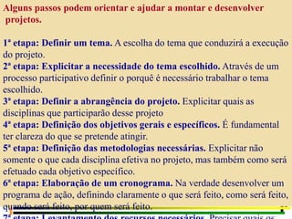 Alguns passos podem orientar e ajudar a montar e desenvolver
projetos.
1ª etapa: Definir um tema. A escolha do tema que conduzirá a execução
do projeto.
2ª etapa: Explicitar a necessidade do tema escolhido. Através de um
processo participativo definir o porquê é necessário trabalhar o tema
escolhido.
3ª etapa: Definir a abrangência do projeto. Explicitar quais as
disciplinas que participarão desse projeto
4ª etapa: Definição dos objetivos gerais e específicos. É fundamental
ter clareza do que se pretende atingir.
5ª etapa: Definição das metodologias necessárias. Explicitar não
somente o que cada disciplina efetiva no projeto, mas também como será
efetuado cada objetivo específico.
6ª etapa: Elaboração de um cronograma. Na verdade desenvolver um
programa de ação, definindo claramente o que será feito, como será feito,
quando será feito, por quem será feito.
 
