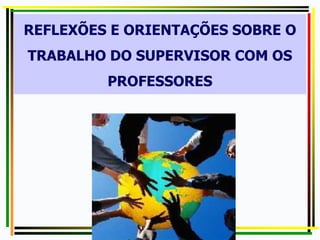 REFLEXÕES E ORIENTAÇÕES SOBRE O
TRABALHO DO SUPERVISOR COM OS
PROFESSORES
 