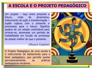 A ESCOLA E O PROJETO PEDAGÓGICO
Um projeto – laço entre presente e
futuro, mola de dinamismo,
instrumento de ação e transformação –
supõe ruptura com o presente e
promessas para o futuro. Significa
quebra de um estado confortável para
arriscar-se, atravessar um período de
instabilidade em função da promessa
de estado melhor do que o presente.
(Moacir Gadotti)
O Projeto Pedagógico de uma escola é
o instrumento de balizamento para o
fazer pedagógico, que permite pautar
permanentemente as práticas
pedagógicas escolares.
 