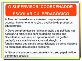  Atua como mediador e assessor no planejamento,
acompanhamento, orientação e avaliação de processos
educacionais.
 Deve comprometer-se na implantação das políticas nas
escolas,na articulação com os demais setores das
Secretarias Estaduais, no aprimoramento da gestão
pedagógica e administrativa, na valorização e
fortalecimento dos canais de participação da comunidade e
na orientação das equipes escolares.
 Necessita exercer com competência o seu papel de líder
dentro das escolas.
 