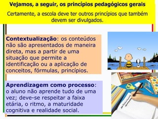 Contextualização: os conteúdos
não são apresentados de maneira
direta, mas a partir de uma
situação que permite a
identificação ou a aplicação de
conceitos, fórmulas, princípios.
Aprendizagem como processo:
o aluno não aprende tudo de uma
vez; deve-se respeitar a faixa
etária, o ritmo, a maturidade
cognitiva e realidade social.
Vejamos, a seguir, os princípios pedagógicos gerais
Certamente, a escola deve ter outros princípios que também
devem ser divulgados.
 
