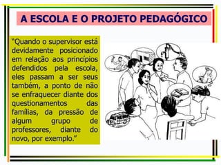 A ESCOLA E O PROJETO PEDAGÓGICO
“Quando o supervisor está
devidamente posicionado
em relação aos princípios
defendidos pela escola,
eles passam a ser seus
também, a ponto de não
se enfraquecer diante dos
questionamentos das
famílias, da pressão de
algum grupo de
professores, diante do
novo, por exemplo.”
 
