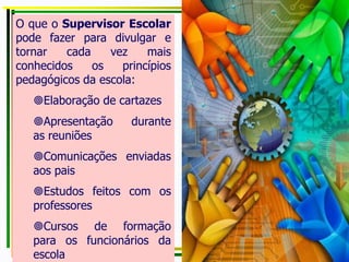 O que o Supervisor Escolar
pode fazer para divulgar e
tornar cada vez mais
conhecidos os princípios
pedagógicos da escola:
Elaboração de cartazes
Apresentação durante
as reuniões
Comunicações enviadas
aos pais
Estudos feitos com os
professores
Cursos de formação
para os funcionários da
escola
 