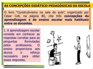 O livro “Construtivismo na sala de aula”, organizado por
César Coll, na página 80, cita três concepções da
aprendizagem e do ensino escolar mais habituais
entre os docentes.
AS CONCEPÇÕES DIDÁTICO-PEDAGÓGICAS DA ESCOLA
1. A aprendizagem escolar
consiste em conhecer as
respostas corretas para as
perguntas formuladas
pelos professores. O
ensino proporciona aos
alunos o reforço
necessário para obter
essas respostas.
 
