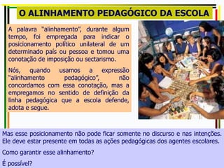 A palavra “alinhamento”, durante algum
tempo, foi empregada para indicar o
posicionamento político unilateral de um
determinado país ou pessoa e tomou uma
conotação de imposição ou sectarismo.
Nós, quando usamos a expressão
“alinhamento pedagógico”, não
concordamos com essa conotação, mas a
empregamos no sentido de definição da
linha pedagógica que a escola defende,
adota e segue.
O ALINHAMENTO PEDAGÓGICO DA ESCOLA
Mas esse posicionamento não pode ficar somente no discurso e nas intenções.
Ele deve estar presente em todas as ações pedagógicas dos agentes escolares.
Como garantir esse alinhamento?
É possível?
 