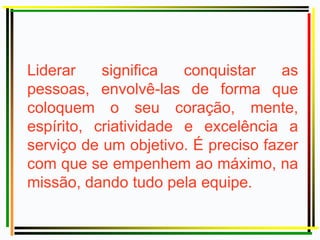Liderar significa conquistar as
pessoas, envolvê-las de forma que
coloquem o seu coração, mente,
espírito, criatividade e excelência a
serviço de um objetivo. É preciso fazer
com que se empenhem ao máximo, na
missão, dando tudo pela equipe.
 