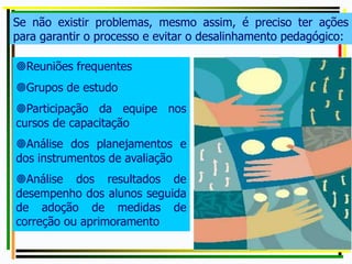 Se não existir problemas, mesmo assim, é preciso ter ações
para garantir o processo e evitar o desalinhamento pedagógico:
Reuniões frequentes
Grupos de estudo
Participação da equipe nos
cursos de capacitação
Análise dos planejamentos e
dos instrumentos de avaliação
Análise dos resultados de
desempenho dos alunos seguida
de adoção de medidas de
correção ou aprimoramento
 