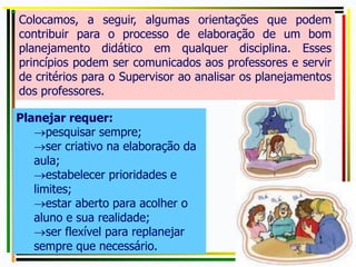 Planejar requer:
pesquisar sempre;
ser criativo na elaboração da
aula;
estabelecer prioridades e
limites;
estar aberto para acolher o
aluno e sua realidade;
ser flexível para replanejar
sempre que necessário.
Colocamos, a seguir, algumas orientações que podem
contribuir para o processo de elaboração de um bom
planejamento didático em qualquer disciplina. Esses
princípios podem ser comunicados aos professores e servir
de critérios para o Supervisor ao analisar os planejamentos
dos professores.
 