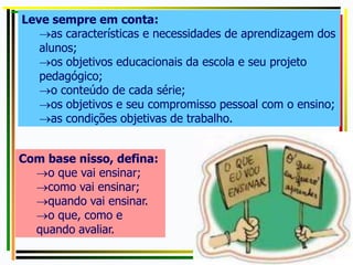 Leve sempre em conta:
as características e necessidades de aprendizagem dos
alunos;
os objetivos educacionais da escola e seu projeto
pedagógico;
o conteúdo de cada série;
os objetivos e seu compromisso pessoal com o ensino;
as condições objetivas de trabalho.
Com base nisso, defina:
o que vai ensinar;
como vai ensinar;
quando vai ensinar.
o que, como e
quando avaliar.
 