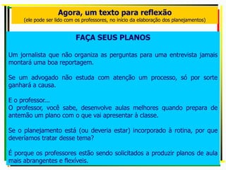 Agora, um texto para reflexão
(ele pode ser lido com os professores, no início da elaboração dos planejamentos)
FAÇA SEUS PLANOS
Um jornalista que não organiza as perguntas para uma entrevista jamais
montará uma boa reportagem.
Se um advogado não estuda com atenção um processo, só por sorte
ganhará a causa.
E o professor...
O professor, você sabe, desenvolve aulas melhores quando prepara de
antemão um plano com o que vai apresentar à classe.
Se o planejamento está (ou deveria estar) incorporado à rotina, por que
deveríamos tratar desse tema?
É porque os professores estão sendo solicitados a produzir planos de aula
mais abrangentes e flexíveis.
 