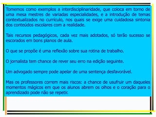 Tomemos como exemplos a interdisciplinaridade, que coloca em torno de
uma mesa mestres de variadas especialidades, e a introdução de temas
contextualizados no currículo, nos quais se exige uma cuidadosa sintonia
dos conteúdos escolares com a realidade.
Tais recursos pedagógicos, cada vez mais adotados, só terão sucesso se
escorados em bons planos de aula.
O que se propõe é uma reflexão sobre sua rotina de trabalho.
O jornalista tem chance de rever seu erro na edição seguinte.
Um advogado sempre pode apelar de uma sentença desfavorável.
Mas os professores correm mais riscos: a chance de usufruir um daqueles
momentos mágicos em que os alunos abrem os olhos e o coração para o
aprendizado pode não se repetir.
 