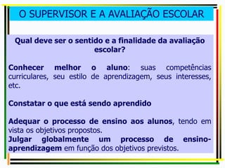 O SUPERVISOR E A AVALIAÇÃO ESCOLAR
Qual deve ser o sentido e a finalidade da avaliação
escolar?
Conhecer melhor o aluno: suas competências
curriculares, seu estilo de aprendizagem, seus interesses,
etc.
Constatar o que está sendo aprendido
Adequar o processo de ensino aos alunos, tendo em
vista os objetivos propostos.
Julgar globalmente um processo de ensino-
aprendizagem em função dos objetivos previstos.
 