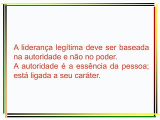 A liderança legítima deve ser baseada
na autoridade e não no poder.
A autoridade é a essência da pessoa;
está ligada a seu caráter.
 