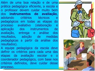 Além de uma boa relação e de uma
prática pedagógica eficiente, a escola e
o professor devem cuidar muito bem
dos instrumentos de avaliação,
adotando critérios técnicos e
pedagógicos em todas as etapas do
processo avaliativo (elaboração e
aplicação dos instrumentos de
avaliação, entrega e análise dos
resultados, adoção de medidas
pedagógicas a partir da análise dos
resultados).
A equipe pedagógica da escola deve
definir os critérios para cada uma das
etapas da avaliação escolar e o
coordenador pedagógico, com base nos
critérios definidos, deve cuidar desse
processo.
 