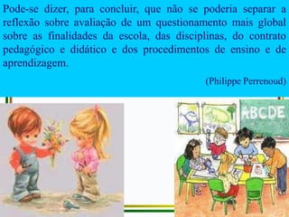 Pode-se dizer, para concluir, que não se poderia separar a
reflexão sobre avaliação de um questionamento mais global
sobre as finalidades da escola, das disciplinas, do contrato
pedagógico e didático e dos procedimentos de ensino e de
aprendizagem.
(Philippe Perrenoud)
 