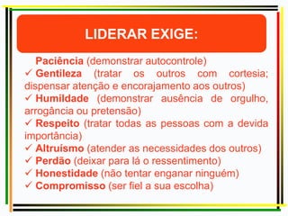  Paciência (demonstrar autocontrole)
 Gentileza (tratar os outros com cortesia;
dispensar atenção e encorajamento aos outros)
 Humildade (demonstrar ausência de orgulho,
arrogância ou pretensão)
 Respeito (tratar todas as pessoas com a devida
importância)
 Altruísmo (atender as necessidades dos outros)
 Perdão (deixar para lá o ressentimento)
 Honestidade (não tentar enganar ninguém)
 Compromisso (ser fiel a sua escolha)
James Hunter
 