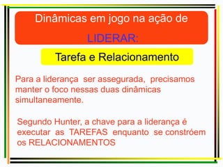 Para a liderança ser assegurada, precisamos
manter o foco nessas duas dinâmicas
simultaneamente.
Segundo Hunter, a chave para a liderança é
executar as TAREFAS enquanto se constróem
os RELACIONAMENTOS
 