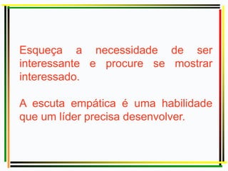 Esqueça a necessidade de ser
interessante e procure se mostrar
interessado.
A escuta empática é uma habilidade
que um líder precisa desenvolver.
 