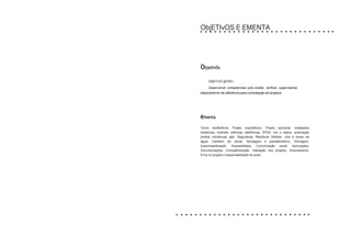 ObjETIvOS E EMENTA
ObjetivOs
ObjETIvO gERAL:
Desenvolver competencias para avaliar, verificar, supervisionar,
elaborartermo de referência para contratação de projetos.
ementa
Termo dereferência. Projeto arquitetônico. Projeto estrutural. Instalações
hidráulicas, incêndio, elétricas, telefônicas, SPDA, voz e dados, automação
predial, mecânicas, gás. Segurança. Resíduos Sólidos. Uso e reuso da
água. Canteiro de obras. Sondagem e planialtimétrico. Drenagem.
Impermeabilização. Acessibilidade. Comunicação visual. Aprovações.
Documentações. Compatibilização. Validação dos projetos. Arquivamento.
Erros no projeto e responsabilidade do autor.
 
