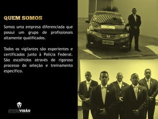 Somos uma empresa diferenciada que
possui um grupo de profissionais
altamente qualificados.
Todos os vigilantes são experientes e
certificados junto à Polícia Federal.
São escolhidos através de rigoroso
processo de seleção e treinamento
específico.
 