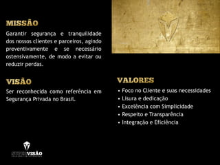 Garantir segurança e tranquilidade
dos nossos clientes e parceiros, agindo
preventivamente e se necessário
ostensivamente, de modo a evitar ou
reduzir perdas.
• Foco no Cliente e suas necessidades
• Lisura e dedicação
• Excelência com Simplicidade
• Respeito e Transparência
• Integração e Eficiência
Ser reconhecida como referência em
Segurança Privada no Brasil.
 