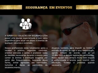 A SUPER SOLUÇÕES EM SEGURANÇA LTDA
possui uma equipe especializada e com vasta
experiência para atuar em shows e eventos de
qualquer natureza e extensão.
Nossos profissionais estão totalmente aptos a
receber o público, organizar, controlar,
orientar entradas e saídas e promover todas
as medidas necessárias durante o evento para
conter os ânimos e eventuais exageros por
parte dos frequentadores, buscando desta
forma, evitar agressões aos convidados,
tumultos e danos ao patrimônio do
estabelecimento.
Atuamos também, para impedir ou limitar a
entrada de armas de fogo e seus responsáveis,
agindo sempre de acordo com a Lei
10.806/2003 e demais legislações pertinentes.
Nossa equipe está sempre muito bem trajada
e uniformizada e pronta para intervir com
educação, firmeza e presteza quando
necessário.
 