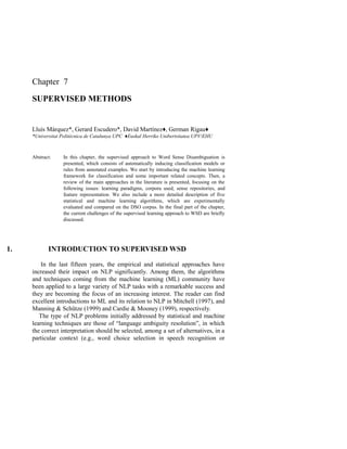 Chapter 7
SUPERVISED METHODS
Lluís Màrquez*, Gerard Escudero*, David Martínez♦, German Rigau♦
*Universitat Politècnica de Catalunya UPC ♦Euskal Herriko Unibertsitatea UPV/EHU
Abstract: In this chapter, the supervised approach to Word Sense Disambiguation is
presented, which consists of automatically inducing classification models or
rules from annotated examples. We start by introducing the machine learning
framework for classification and some important related concepts. Then, a
review of the main approaches in the literature is presented, focusing on the
following issues: learning paradigms, corpora used, sense repositories, and
feature representation. We also include a more detailed description of five
statistical and machine learning algorithms, which are experimentally
evaluated and compared on the DSO corpus. In the final part of the chapter,
the current challenges of the supervised learning approach to WSD are briefly
discussed.
1. INTRODUCTION TO SUPERVISED WSD
In the last fifteen years, the empirical and statistical approaches have
increased their impact on NLP significantly. Among them, the algorithms
and techniques coming from the machine learning (ML) community have
been applied to a large variety of NLP tasks with a remarkable success and
they are becoming the focus of an increasing interest. The reader can find
excellent introductions to ML and its relation to NLP in Mitchell (1997), and
Manning & Schütze (1999) and Cardie & Mooney (1999), respectively.
The type of NLP problems initially addressed by statistical and machine
learning techniques are those of “language ambiguity resolution”, in which
the correct interpretation should be selected, among a set of alternatives, in a
particular context (e.g., word choice selection in speech recognition or
 