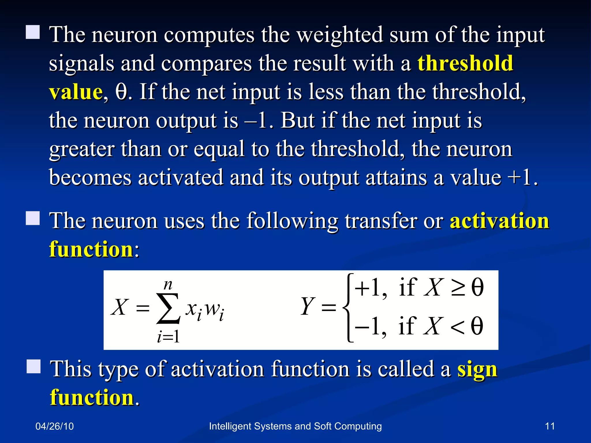 04/26/10 Intelligent Systems and Soft Computing The neuron computes the weighted sum of the input signals and compares the result with a  threshold value ,   . If the net input is less than the threshold, the neuron output is –1. But if the net input is greater than or equal to the threshold, the neuron becomes activated and its output attains a value +1. The neuron uses the following transfer or  activation function : This type of activation function is called a  sign function . 
