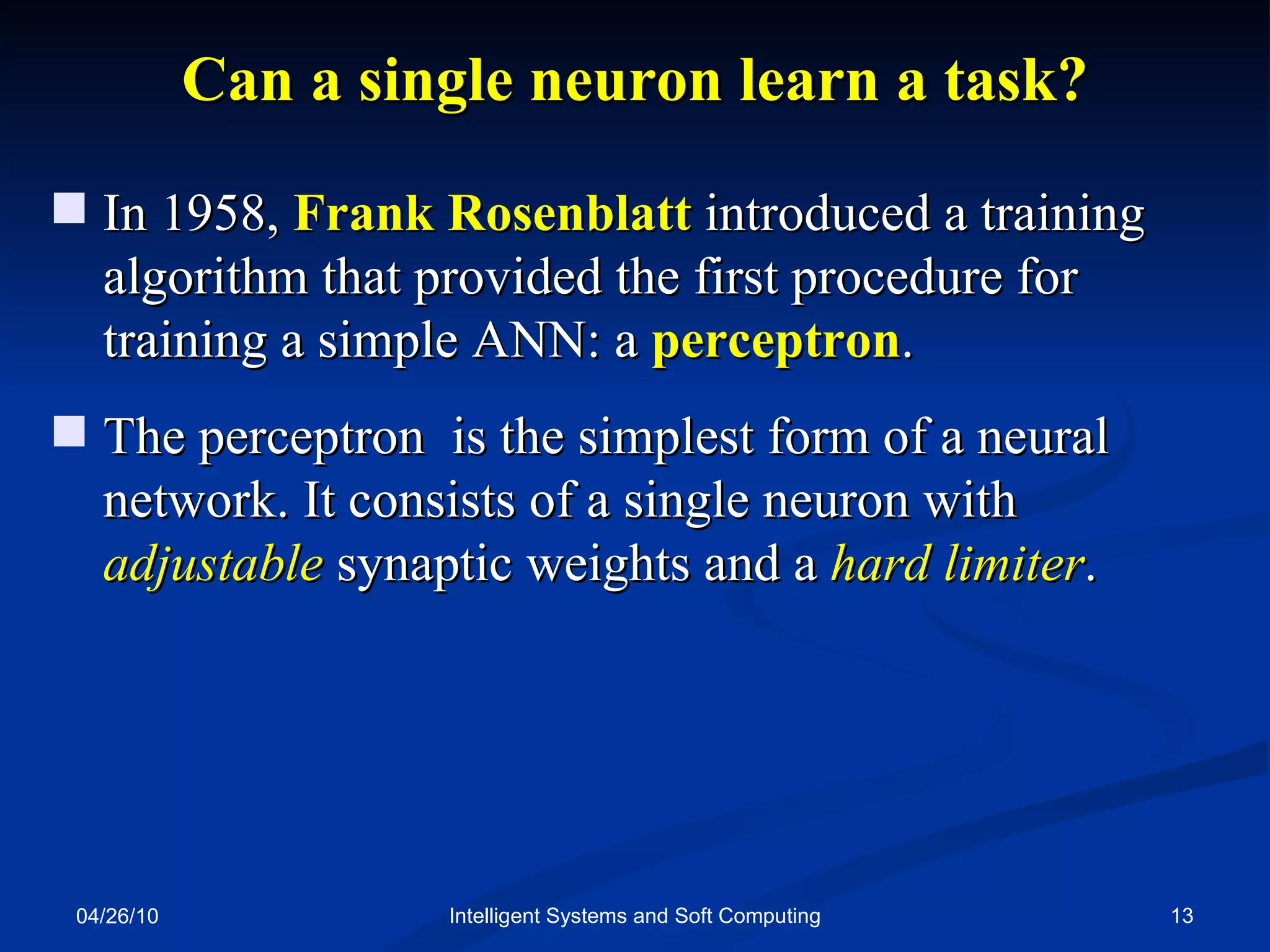 04/26/10 Intelligent Systems and Soft Computing Can a single neuron learn a task? In 1958,  Frank Rosenblatt  introduced a training algorithm that provided the first procedure for training a simple ANN: a  perceptron . The perceptron  is the simplest form of a neural network. It consists of a single neuron with  adjustable  synaptic weights and a  hard limiter . 