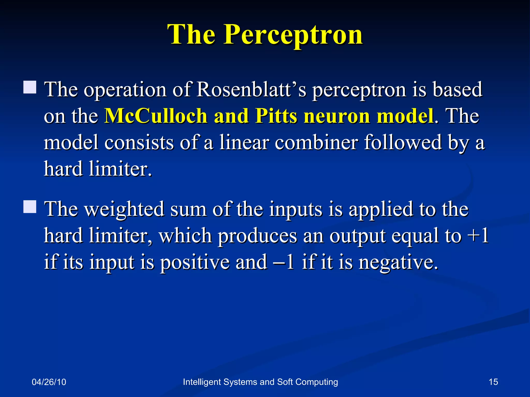 04/26/10 Intelligent Systems and Soft Computing The   Perceptron The operation of Rosenblatt’s perceptron is based on the  McCulloch and Pitts neuron model . The model consists of a linear combiner followed by a hard limiter. The weighted sum of the inputs is applied to the hard limiter, which produces an output equal to +1 if its input is positive and   1 if it is negative. 