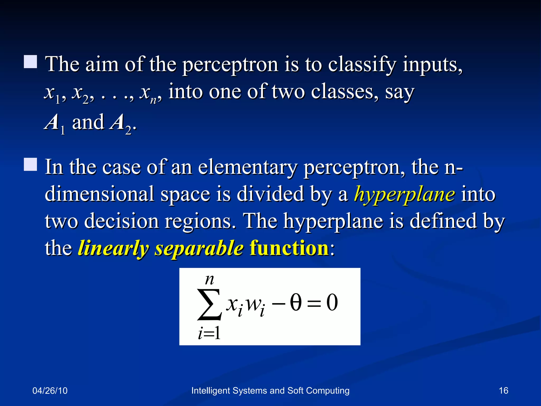 04/26/10 Intelligent Systems and Soft Computing The aim of the perceptron is to classify inputs,  x 1 ,  x 2 , . . .,  x n , into one of two classes, say  A 1  and  A 2 . In the case of an elementary perceptron, the n-   dimensional space is divided by a  hyperplane  into two decision regions. The hyperplane is defined by the  linearly separable  function : 